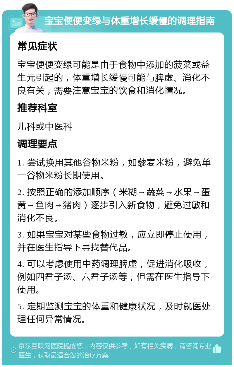 宝宝便便变绿与体重增长缓慢的调理指南 常见症状 宝宝便便变绿可能是由于食物中添加的菠菜或益生元引起的，体重增长缓慢可能与脾虚、消化不良有关，需要注意宝宝的饮食和消化情况。 推荐科室 儿科或中医科 调理要点 1. 尝试换用其他谷物米粉，如藜麦米粉，避免单一谷物米粉长期使用。 2. 按照正确的添加顺序（米糊→蔬菜→水果→蛋黄→鱼肉→猪肉）逐步引入新食物，避免过敏和消化不良。 3. 如果宝宝对某些食物过敏，应立即停止使用，并在医生指导下寻找替代品。 4. 可以考虑使用中药调理脾虚，促进消化吸收，例如四君子汤、六君子汤等，但需在医生指导下使用。 5. 定期监测宝宝的体重和健康状况，及时就医处理任何异常情况。