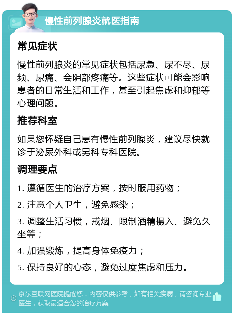 慢性前列腺炎就医指南 常见症状 慢性前列腺炎的常见症状包括尿急、尿不尽、尿频、尿痛、会阴部疼痛等。这些症状可能会影响患者的日常生活和工作，甚至引起焦虑和抑郁等心理问题。 推荐科室 如果您怀疑自己患有慢性前列腺炎，建议尽快就诊于泌尿外科或男科专科医院。 调理要点 1. 遵循医生的治疗方案，按时服用药物； 2. 注意个人卫生，避免感染； 3. 调整生活习惯，戒烟、限制酒精摄入、避免久坐等； 4. 加强锻炼，提高身体免疫力； 5. 保持良好的心态，避免过度焦虑和压力。