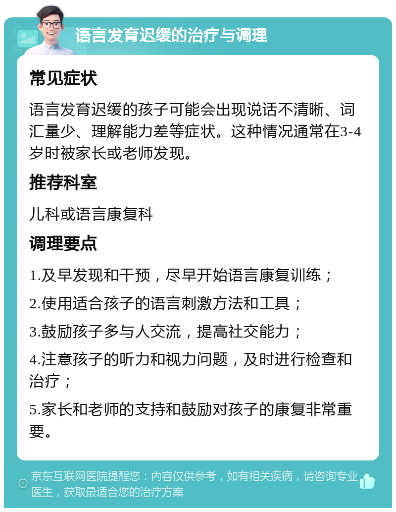 语言发育迟缓的治疗与调理 常见症状 语言发育迟缓的孩子可能会出现说话不清晰、词汇量少、理解能力差等症状。这种情况通常在3-4岁时被家长或老师发现。 推荐科室 儿科或语言康复科 调理要点 1.及早发现和干预，尽早开始语言康复训练； 2.使用适合孩子的语言刺激方法和工具； 3.鼓励孩子多与人交流，提高社交能力； 4.注意孩子的听力和视力问题，及时进行检查和治疗； 5.家长和老师的支持和鼓励对孩子的康复非常重要。