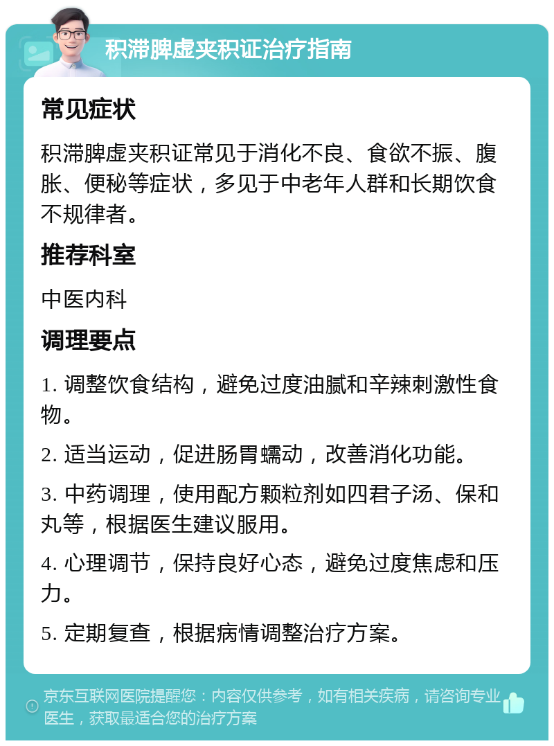 积滞脾虚夹积证治疗指南 常见症状 积滞脾虚夹积证常见于消化不良、食欲不振、腹胀、便秘等症状，多见于中老年人群和长期饮食不规律者。 推荐科室 中医内科 调理要点 1. 调整饮食结构，避免过度油腻和辛辣刺激性食物。 2. 适当运动，促进肠胃蠕动，改善消化功能。 3. 中药调理，使用配方颗粒剂如四君子汤、保和丸等，根据医生建议服用。 4. 心理调节，保持良好心态，避免过度焦虑和压力。 5. 定期复查，根据病情调整治疗方案。