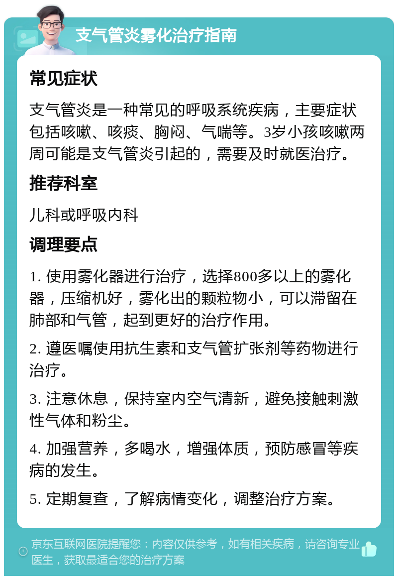 支气管炎雾化治疗指南 常见症状 支气管炎是一种常见的呼吸系统疾病，主要症状包括咳嗽、咳痰、胸闷、气喘等。3岁小孩咳嗽两周可能是支气管炎引起的，需要及时就医治疗。 推荐科室 儿科或呼吸内科 调理要点 1. 使用雾化器进行治疗，选择800多以上的雾化器，压缩机好，雾化出的颗粒物小，可以滞留在肺部和气管，起到更好的治疗作用。 2. 遵医嘱使用抗生素和支气管扩张剂等药物进行治疗。 3. 注意休息，保持室内空气清新，避免接触刺激性气体和粉尘。 4. 加强营养，多喝水，增强体质，预防感冒等疾病的发生。 5. 定期复查，了解病情变化，调整治疗方案。