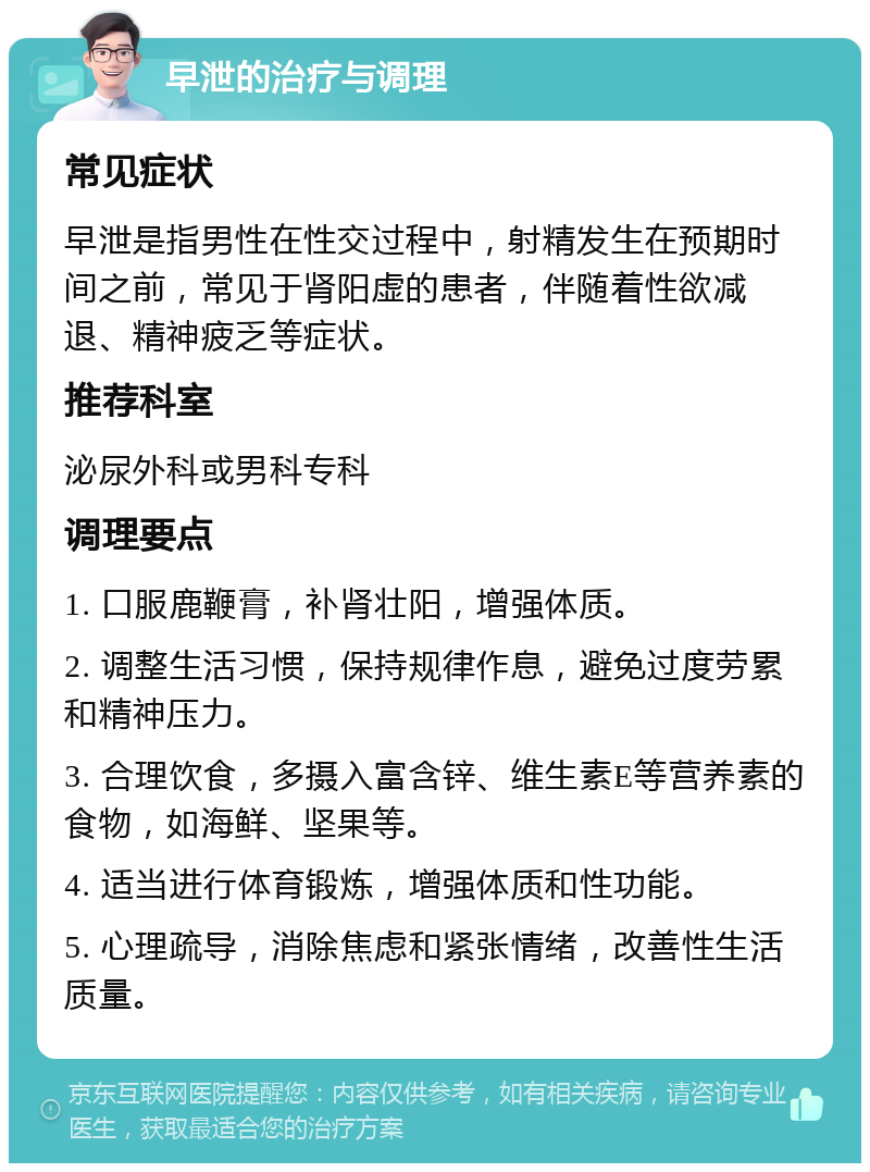 早泄的治疗与调理 常见症状 早泄是指男性在性交过程中，射精发生在预期时间之前，常见于肾阳虚的患者，伴随着性欲减退、精神疲乏等症状。 推荐科室 泌尿外科或男科专科 调理要点 1. 口服鹿鞭膏，补肾壮阳，增强体质。 2. 调整生活习惯，保持规律作息，避免过度劳累和精神压力。 3. 合理饮食，多摄入富含锌、维生素E等营养素的食物，如海鲜、坚果等。 4. 适当进行体育锻炼，增强体质和性功能。 5. 心理疏导，消除焦虑和紧张情绪，改善性生活质量。