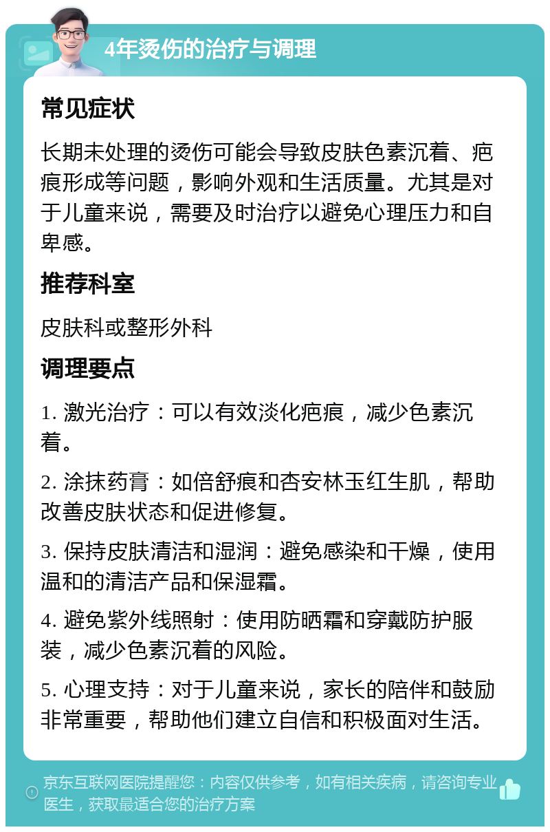 4年烫伤的治疗与调理 常见症状 长期未处理的烫伤可能会导致皮肤色素沉着、疤痕形成等问题，影响外观和生活质量。尤其是对于儿童来说，需要及时治疗以避免心理压力和自卑感。 推荐科室 皮肤科或整形外科 调理要点 1. 激光治疗：可以有效淡化疤痕，减少色素沉着。 2. 涂抹药膏：如倍舒痕和杏安林玉红生肌，帮助改善皮肤状态和促进修复。 3. 保持皮肤清洁和湿润：避免感染和干燥，使用温和的清洁产品和保湿霜。 4. 避免紫外线照射：使用防晒霜和穿戴防护服装，减少色素沉着的风险。 5. 心理支持：对于儿童来说，家长的陪伴和鼓励非常重要，帮助他们建立自信和积极面对生活。