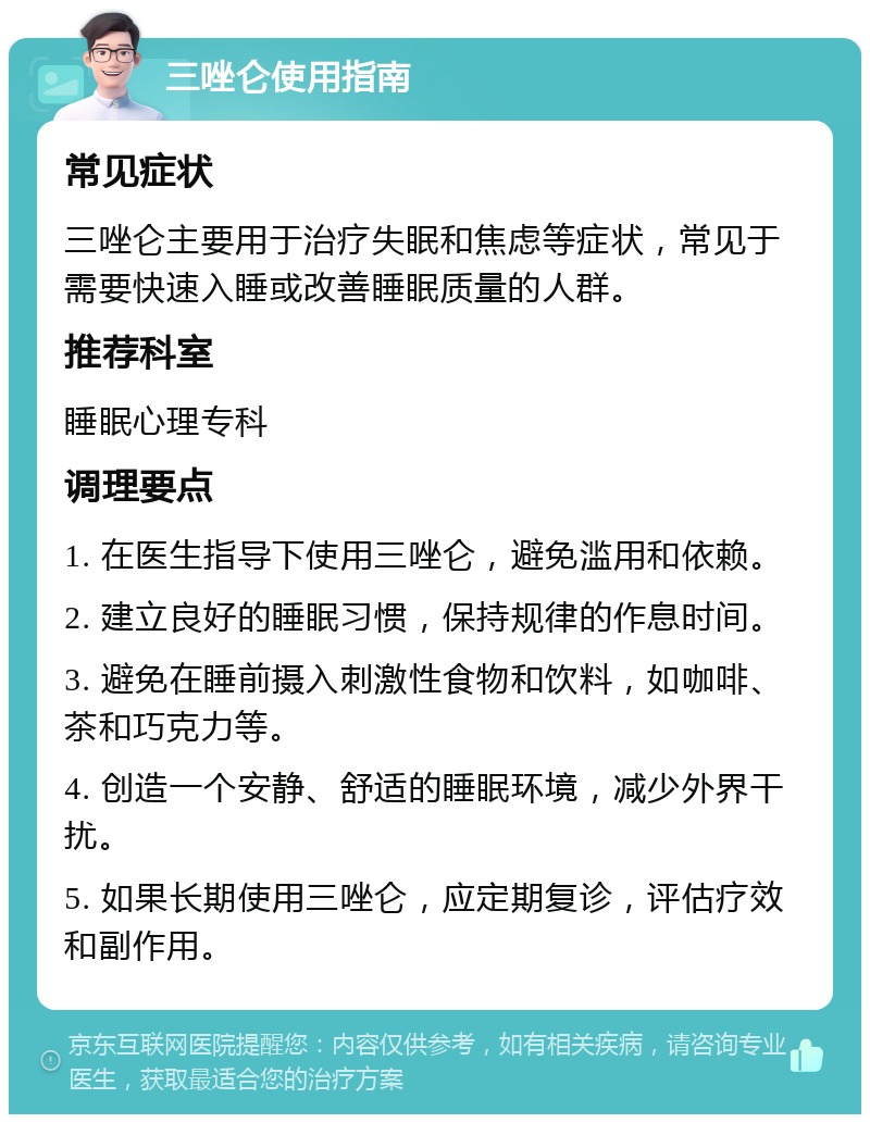 三唑仑使用指南 常见症状 三唑仑主要用于治疗失眠和焦虑等症状，常见于需要快速入睡或改善睡眠质量的人群。 推荐科室 睡眠心理专科 调理要点 1. 在医生指导下使用三唑仑，避免滥用和依赖。 2. 建立良好的睡眠习惯，保持规律的作息时间。 3. 避免在睡前摄入刺激性食物和饮料，如咖啡、茶和巧克力等。 4. 创造一个安静、舒适的睡眠环境，减少外界干扰。 5. 如果长期使用三唑仑，应定期复诊，评估疗效和副作用。