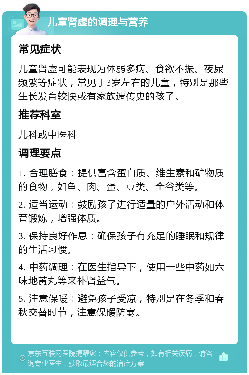 儿童肾虚的调理与营养 常见症状 儿童肾虚可能表现为体弱多病、食欲不振、夜尿频繁等症状，常见于3岁左右的儿童，特别是那些生长发育较快或有家族遗传史的孩子。 推荐科室 儿科或中医科 调理要点 1. 合理膳食：提供富含蛋白质、维生素和矿物质的食物，如鱼、肉、蛋、豆类、全谷类等。 2. 适当运动：鼓励孩子进行适量的户外活动和体育锻炼，增强体质。 3. 保持良好作息：确保孩子有充足的睡眠和规律的生活习惯。 4. 中药调理：在医生指导下，使用一些中药如六味地黄丸等来补肾益气。 5. 注意保暖：避免孩子受凉，特别是在冬季和春秋交替时节，注意保暖防寒。