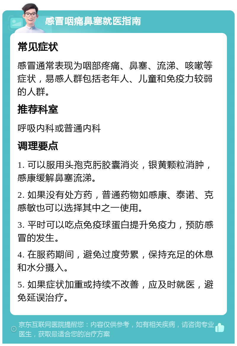 感冒咽痛鼻塞就医指南 常见症状 感冒通常表现为咽部疼痛、鼻塞、流涕、咳嗽等症状，易感人群包括老年人、儿童和免疫力较弱的人群。 推荐科室 呼吸内科或普通内科 调理要点 1. 可以服用头孢克肟胶囊消炎，银黄颗粒消肿，感康缓解鼻塞流涕。 2. 如果没有处方药，普通药物如感康、泰诺、克感敏也可以选择其中之一使用。 3. 平时可以吃点免疫球蛋白提升免疫力，预防感冒的发生。 4. 在服药期间，避免过度劳累，保持充足的休息和水分摄入。 5. 如果症状加重或持续不改善，应及时就医，避免延误治疗。