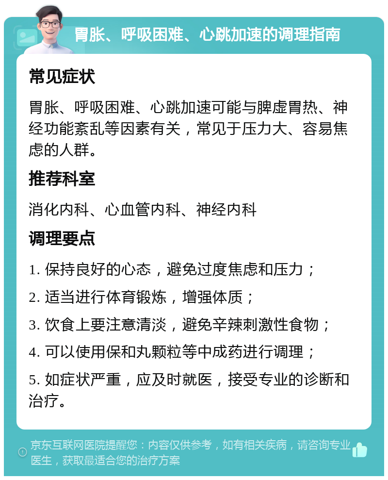 胃胀、呼吸困难、心跳加速的调理指南 常见症状 胃胀、呼吸困难、心跳加速可能与脾虚胃热、神经功能紊乱等因素有关，常见于压力大、容易焦虑的人群。 推荐科室 消化内科、心血管内科、神经内科 调理要点 1. 保持良好的心态，避免过度焦虑和压力； 2. 适当进行体育锻炼，增强体质； 3. 饮食上要注意清淡，避免辛辣刺激性食物； 4. 可以使用保和丸颗粒等中成药进行调理； 5. 如症状严重，应及时就医，接受专业的诊断和治疗。