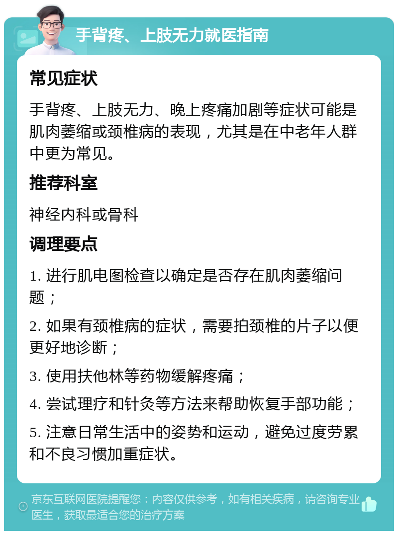 手背疼、上肢无力就医指南 常见症状 手背疼、上肢无力、晚上疼痛加剧等症状可能是肌肉萎缩或颈椎病的表现，尤其是在中老年人群中更为常见。 推荐科室 神经内科或骨科 调理要点 1. 进行肌电图检查以确定是否存在肌肉萎缩问题； 2. 如果有颈椎病的症状，需要拍颈椎的片子以便更好地诊断； 3. 使用扶他林等药物缓解疼痛； 4. 尝试理疗和针灸等方法来帮助恢复手部功能； 5. 注意日常生活中的姿势和运动，避免过度劳累和不良习惯加重症状。