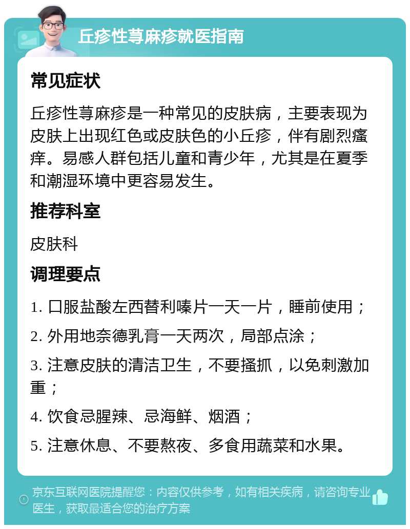 丘疹性荨麻疹就医指南 常见症状 丘疹性荨麻疹是一种常见的皮肤病，主要表现为皮肤上出现红色或皮肤色的小丘疹，伴有剧烈瘙痒。易感人群包括儿童和青少年，尤其是在夏季和潮湿环境中更容易发生。 推荐科室 皮肤科 调理要点 1. 口服盐酸左西替利嗪片一天一片，睡前使用； 2. 外用地奈德乳膏一天两次，局部点涂； 3. 注意皮肤的清洁卫生，不要搔抓，以免刺激加重； 4. 饮食忌腥辣、忌海鲜、烟酒； 5. 注意休息、不要熬夜、多食用蔬菜和水果。