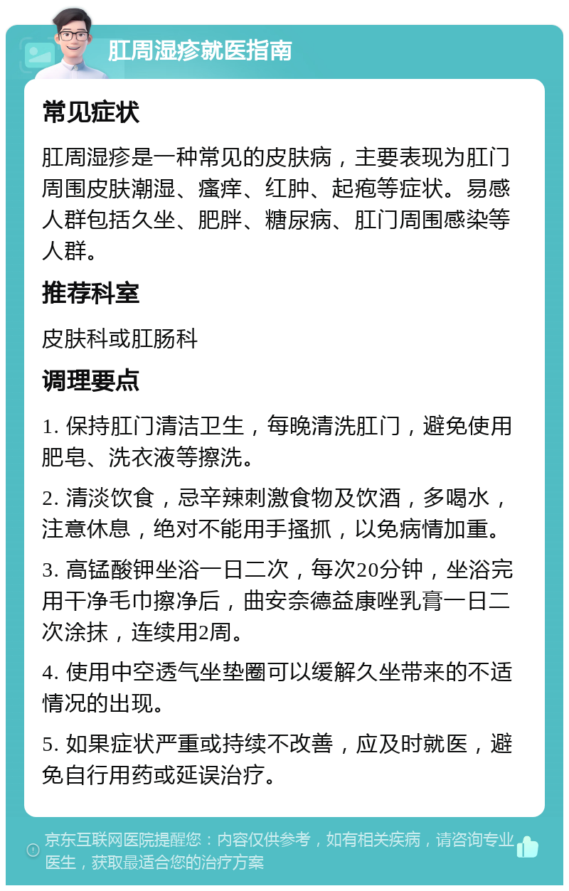 肛周湿疹就医指南 常见症状 肛周湿疹是一种常见的皮肤病，主要表现为肛门周围皮肤潮湿、瘙痒、红肿、起疱等症状。易感人群包括久坐、肥胖、糖尿病、肛门周围感染等人群。 推荐科室 皮肤科或肛肠科 调理要点 1. 保持肛门清洁卫生，每晚清洗肛门，避免使用肥皂、洗衣液等擦洗。 2. 清淡饮食，忌辛辣刺激食物及饮酒，多喝水，注意休息，绝对不能用手搔抓，以免病情加重。 3. 高锰酸钾坐浴一日二次，每次20分钟，坐浴完用干净毛巾擦净后，曲安奈德益康唑乳膏一日二次涂抹，连续用2周。 4. 使用中空透气坐垫圈可以缓解久坐带来的不适情况的出现。 5. 如果症状严重或持续不改善，应及时就医，避免自行用药或延误治疗。