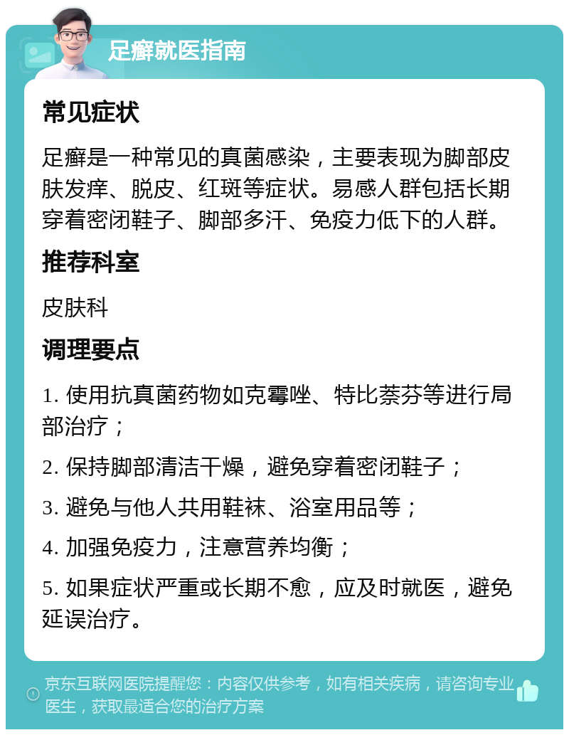 足癣就医指南 常见症状 足癣是一种常见的真菌感染，主要表现为脚部皮肤发痒、脱皮、红斑等症状。易感人群包括长期穿着密闭鞋子、脚部多汗、免疫力低下的人群。 推荐科室 皮肤科 调理要点 1. 使用抗真菌药物如克霉唑、特比萘芬等进行局部治疗； 2. 保持脚部清洁干燥，避免穿着密闭鞋子； 3. 避免与他人共用鞋袜、浴室用品等； 4. 加强免疫力，注意营养均衡； 5. 如果症状严重或长期不愈，应及时就医，避免延误治疗。