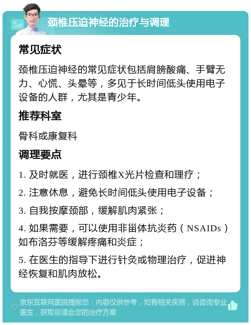 颈椎压迫神经的治疗与调理 常见症状 颈椎压迫神经的常见症状包括肩膀酸痛、手臂无力、心慌、头晕等，多见于长时间低头使用电子设备的人群，尤其是青少年。 推荐科室 骨科或康复科 调理要点 1. 及时就医，进行颈椎X光片检查和理疗； 2. 注意休息，避免长时间低头使用电子设备； 3. 自我按摩颈部，缓解肌肉紧张； 4. 如果需要，可以使用非甾体抗炎药（NSAIDs）如布洛芬等缓解疼痛和炎症； 5. 在医生的指导下进行针灸或物理治疗，促进神经恢复和肌肉放松。