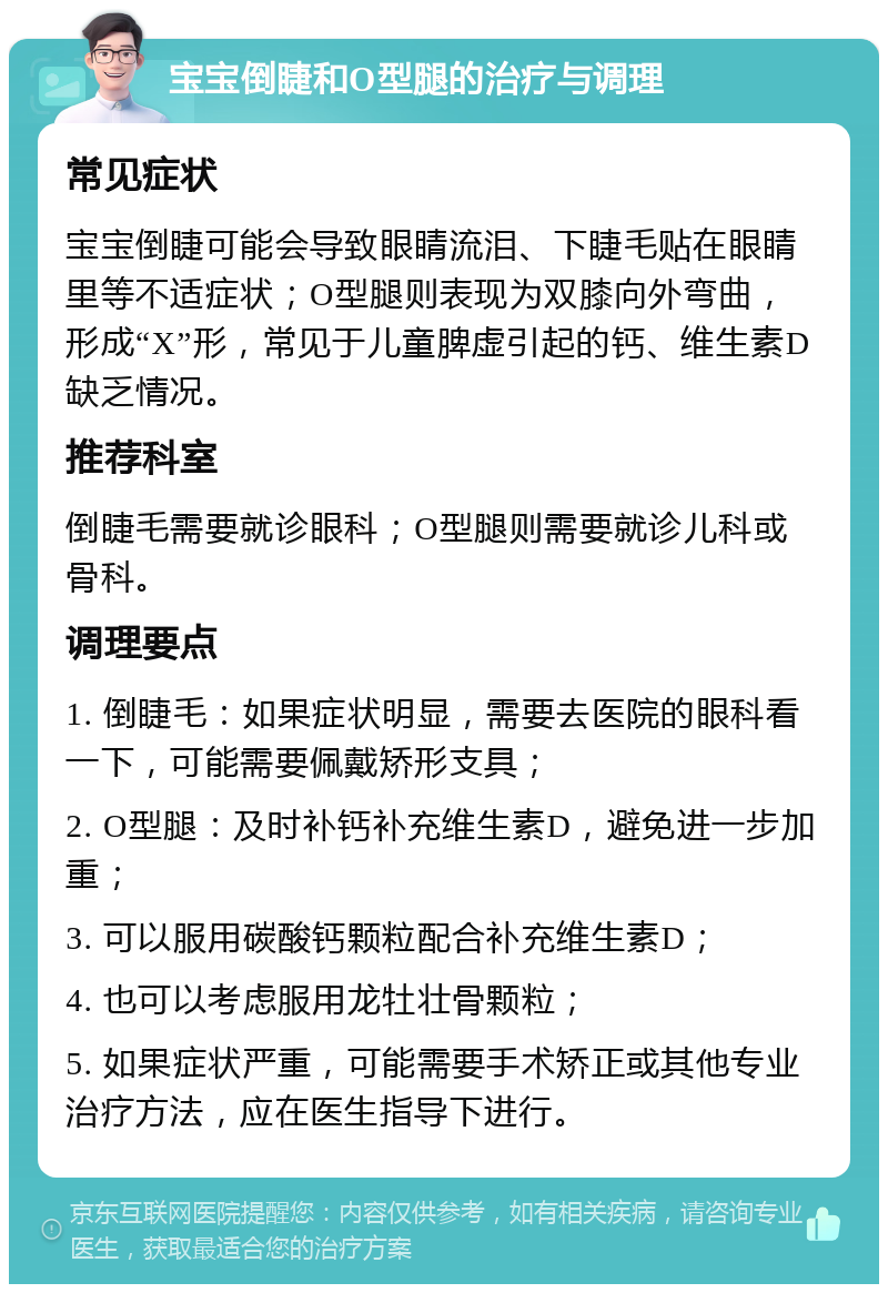 宝宝倒睫和O型腿的治疗与调理 常见症状 宝宝倒睫可能会导致眼睛流泪、下睫毛贴在眼睛里等不适症状；O型腿则表现为双膝向外弯曲，形成“X”形，常见于儿童脾虚引起的钙、维生素D缺乏情况。 推荐科室 倒睫毛需要就诊眼科；O型腿则需要就诊儿科或骨科。 调理要点 1. 倒睫毛：如果症状明显，需要去医院的眼科看一下，可能需要佩戴矫形支具； 2. O型腿：及时补钙补充维生素D，避免进一步加重； 3. 可以服用碳酸钙颗粒配合补充维生素D； 4. 也可以考虑服用龙牡壮骨颗粒； 5. 如果症状严重，可能需要手术矫正或其他专业治疗方法，应在医生指导下进行。