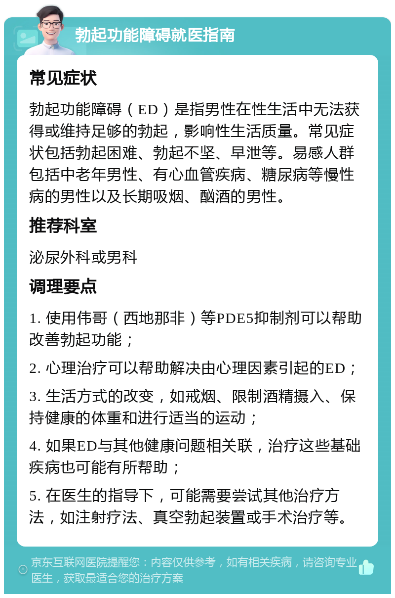 勃起功能障碍就医指南 常见症状 勃起功能障碍（ED）是指男性在性生活中无法获得或维持足够的勃起，影响性生活质量。常见症状包括勃起困难、勃起不坚、早泄等。易感人群包括中老年男性、有心血管疾病、糖尿病等慢性病的男性以及长期吸烟、酗酒的男性。 推荐科室 泌尿外科或男科 调理要点 1. 使用伟哥（西地那非）等PDE5抑制剂可以帮助改善勃起功能； 2. 心理治疗可以帮助解决由心理因素引起的ED； 3. 生活方式的改变，如戒烟、限制酒精摄入、保持健康的体重和进行适当的运动； 4. 如果ED与其他健康问题相关联，治疗这些基础疾病也可能有所帮助； 5. 在医生的指导下，可能需要尝试其他治疗方法，如注射疗法、真空勃起装置或手术治疗等。