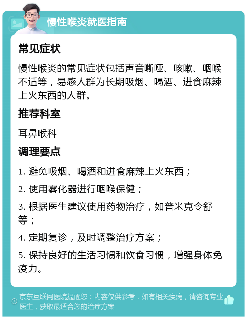 慢性喉炎就医指南 常见症状 慢性喉炎的常见症状包括声音嘶哑、咳嗽、咽喉不适等，易感人群为长期吸烟、喝酒、进食麻辣上火东西的人群。 推荐科室 耳鼻喉科 调理要点 1. 避免吸烟、喝酒和进食麻辣上火东西； 2. 使用雾化器进行咽喉保健； 3. 根据医生建议使用药物治疗，如普米克令舒等； 4. 定期复诊，及时调整治疗方案； 5. 保持良好的生活习惯和饮食习惯，增强身体免疫力。