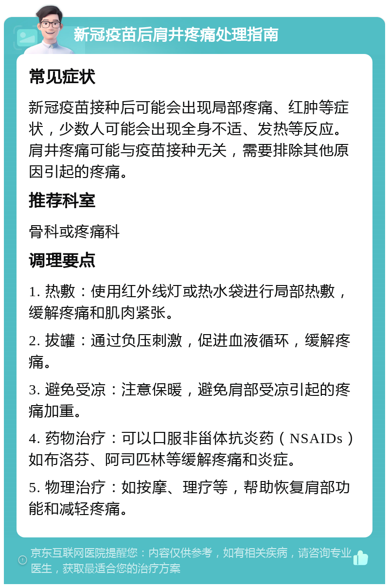 新冠疫苗后肩井疼痛处理指南 常见症状 新冠疫苗接种后可能会出现局部疼痛、红肿等症状，少数人可能会出现全身不适、发热等反应。肩井疼痛可能与疫苗接种无关，需要排除其他原因引起的疼痛。 推荐科室 骨科或疼痛科 调理要点 1. 热敷：使用红外线灯或热水袋进行局部热敷，缓解疼痛和肌肉紧张。 2. 拔罐：通过负压刺激，促进血液循环，缓解疼痛。 3. 避免受凉：注意保暖，避免肩部受凉引起的疼痛加重。 4. 药物治疗：可以口服非甾体抗炎药（NSAIDs）如布洛芬、阿司匹林等缓解疼痛和炎症。 5. 物理治疗：如按摩、理疗等，帮助恢复肩部功能和减轻疼痛。