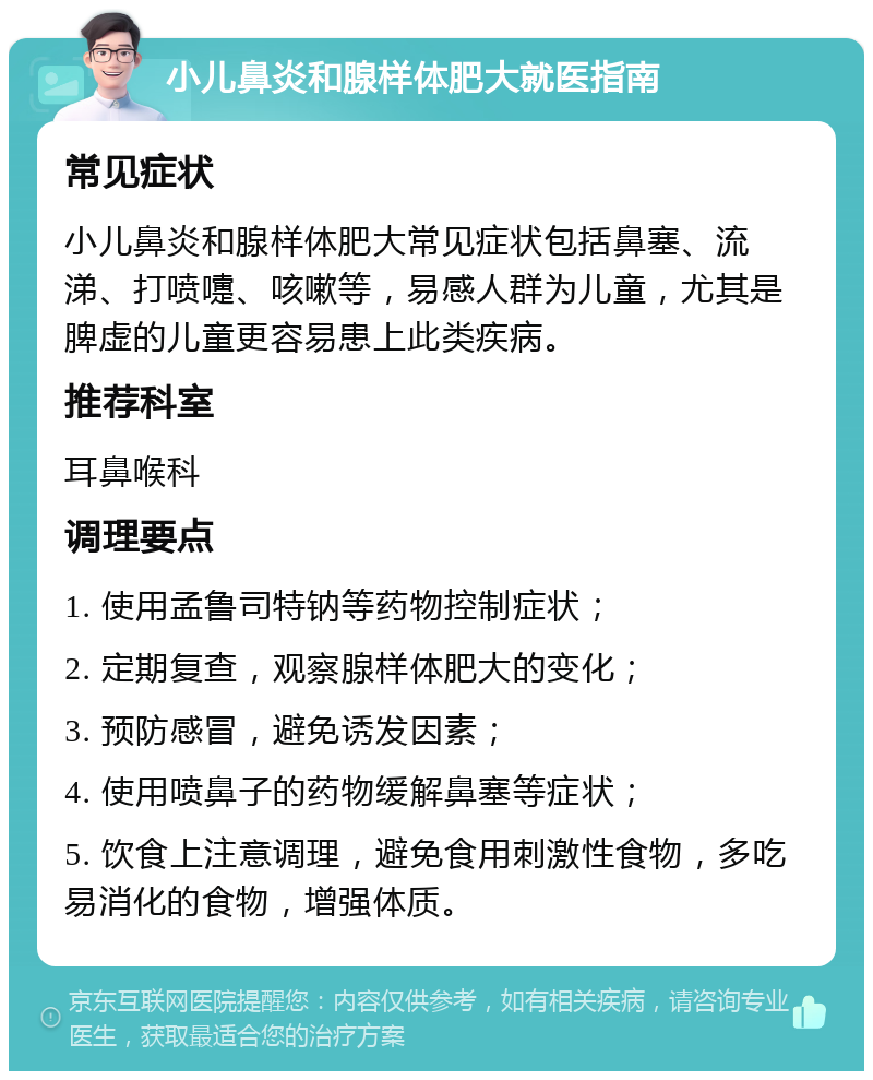 小儿鼻炎和腺样体肥大就医指南 常见症状 小儿鼻炎和腺样体肥大常见症状包括鼻塞、流涕、打喷嚏、咳嗽等，易感人群为儿童，尤其是脾虚的儿童更容易患上此类疾病。 推荐科室 耳鼻喉科 调理要点 1. 使用孟鲁司特钠等药物控制症状； 2. 定期复查，观察腺样体肥大的变化； 3. 预防感冒，避免诱发因素； 4. 使用喷鼻子的药物缓解鼻塞等症状； 5. 饮食上注意调理，避免食用刺激性食物，多吃易消化的食物，增强体质。