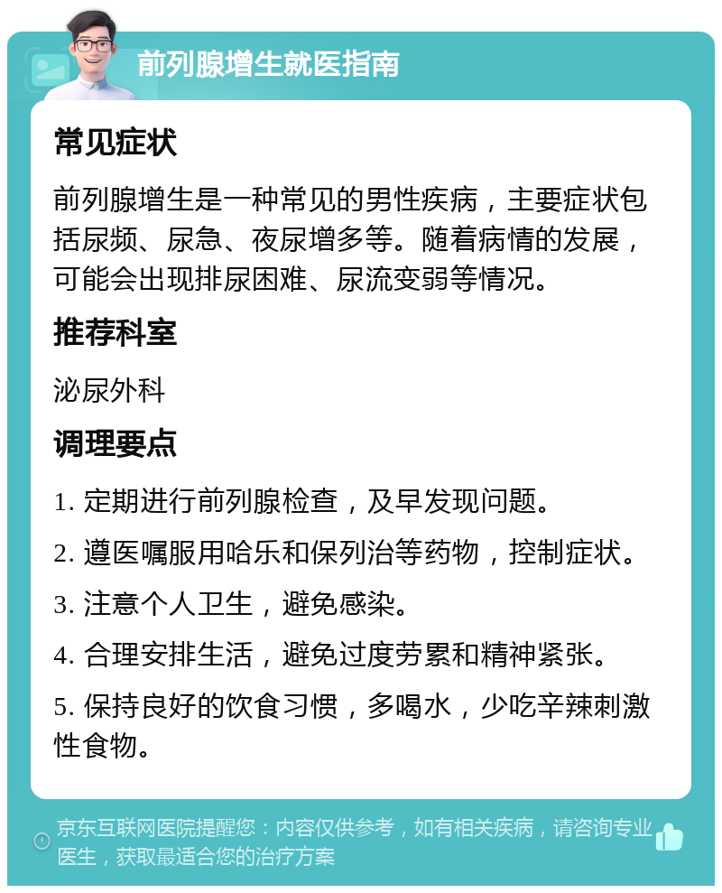 前列腺增生就医指南 常见症状 前列腺增生是一种常见的男性疾病，主要症状包括尿频、尿急、夜尿增多等。随着病情的发展，可能会出现排尿困难、尿流变弱等情况。 推荐科室 泌尿外科 调理要点 1. 定期进行前列腺检查，及早发现问题。 2. 遵医嘱服用哈乐和保列治等药物，控制症状。 3. 注意个人卫生，避免感染。 4. 合理安排生活，避免过度劳累和精神紧张。 5. 保持良好的饮食习惯，多喝水，少吃辛辣刺激性食物。