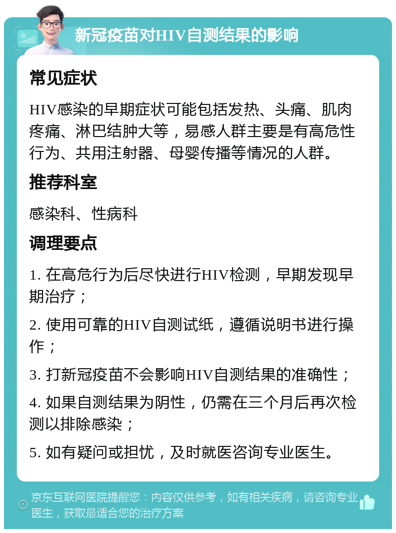 新冠疫苗对HIV自测结果的影响 常见症状 HIV感染的早期症状可能包括发热、头痛、肌肉疼痛、淋巴结肿大等，易感人群主要是有高危性行为、共用注射器、母婴传播等情况的人群。 推荐科室 感染科、性病科 调理要点 1. 在高危行为后尽快进行HIV检测，早期发现早期治疗； 2. 使用可靠的HIV自测试纸，遵循说明书进行操作； 3. 打新冠疫苗不会影响HIV自测结果的准确性； 4. 如果自测结果为阴性，仍需在三个月后再次检测以排除感染； 5. 如有疑问或担忧，及时就医咨询专业医生。