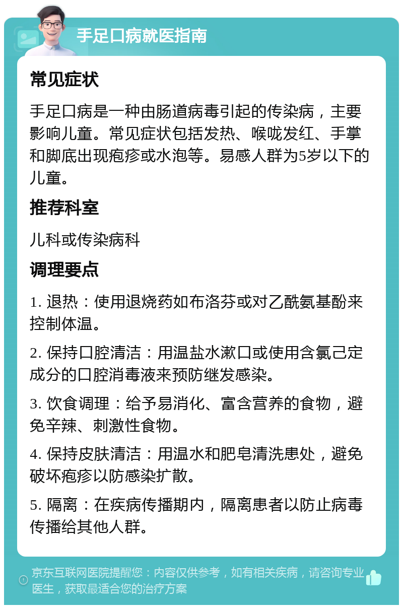 手足口病就医指南 常见症状 手足口病是一种由肠道病毒引起的传染病，主要影响儿童。常见症状包括发热、喉咙发红、手掌和脚底出现疱疹或水泡等。易感人群为5岁以下的儿童。 推荐科室 儿科或传染病科 调理要点 1. 退热：使用退烧药如布洛芬或对乙酰氨基酚来控制体温。 2. 保持口腔清洁：用温盐水漱口或使用含氯己定成分的口腔消毒液来预防继发感染。 3. 饮食调理：给予易消化、富含营养的食物，避免辛辣、刺激性食物。 4. 保持皮肤清洁：用温水和肥皂清洗患处，避免破坏疱疹以防感染扩散。 5. 隔离：在疾病传播期内，隔离患者以防止病毒传播给其他人群。