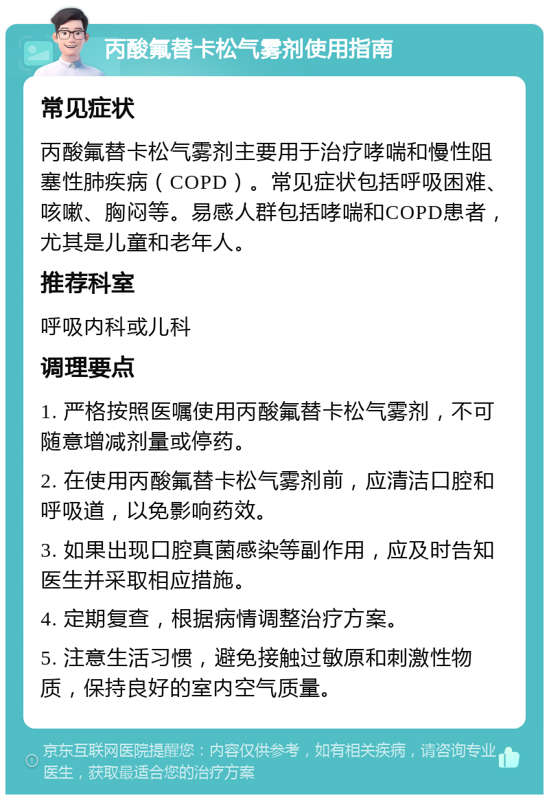 丙酸氟替卡松气雾剂使用指南 常见症状 丙酸氟替卡松气雾剂主要用于治疗哮喘和慢性阻塞性肺疾病（COPD）。常见症状包括呼吸困难、咳嗽、胸闷等。易感人群包括哮喘和COPD患者，尤其是儿童和老年人。 推荐科室 呼吸内科或儿科 调理要点 1. 严格按照医嘱使用丙酸氟替卡松气雾剂，不可随意增减剂量或停药。 2. 在使用丙酸氟替卡松气雾剂前，应清洁口腔和呼吸道，以免影响药效。 3. 如果出现口腔真菌感染等副作用，应及时告知医生并采取相应措施。 4. 定期复查，根据病情调整治疗方案。 5. 注意生活习惯，避免接触过敏原和刺激性物质，保持良好的室内空气质量。