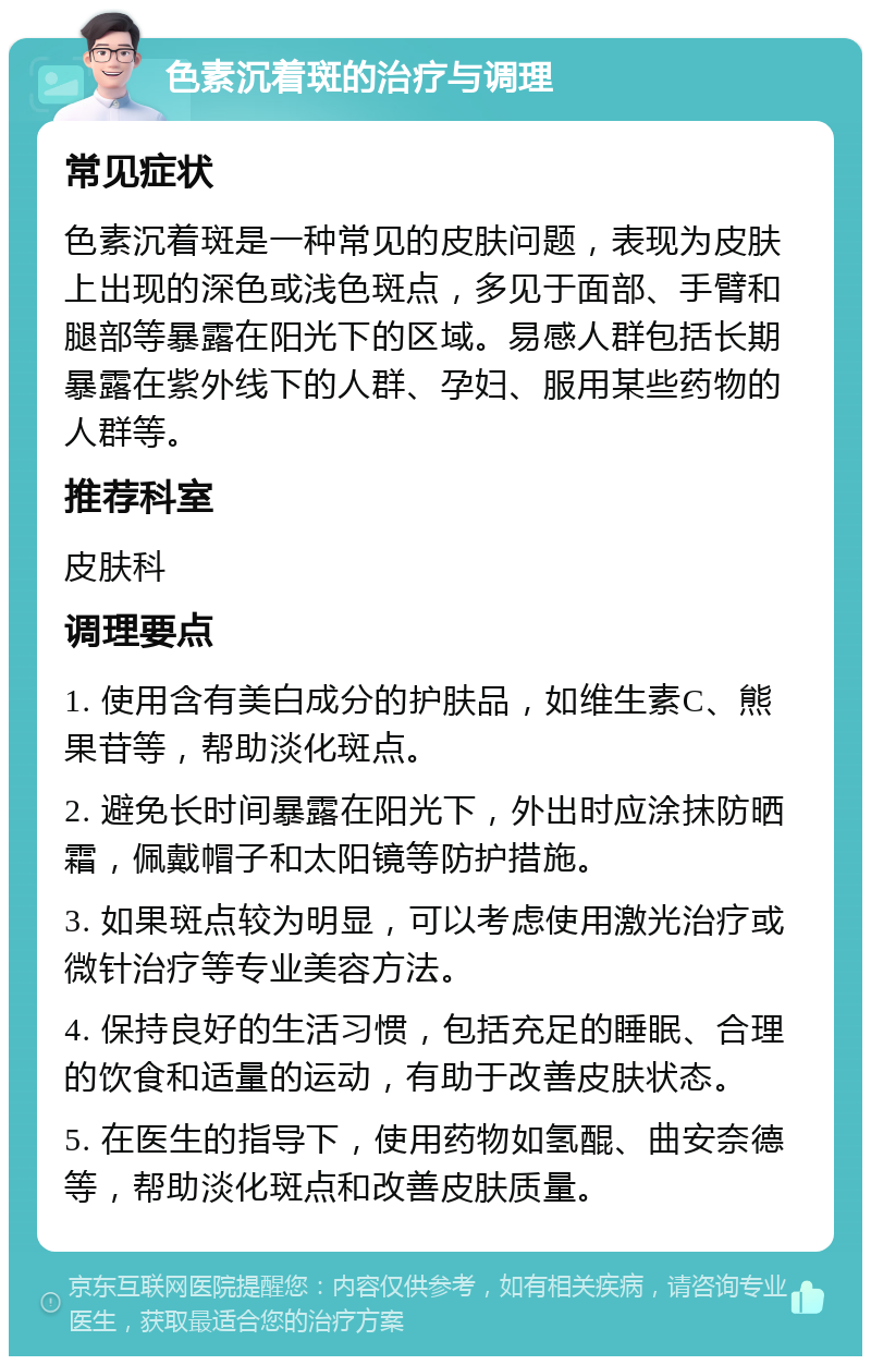 色素沉着斑的治疗与调理 常见症状 色素沉着斑是一种常见的皮肤问题，表现为皮肤上出现的深色或浅色斑点，多见于面部、手臂和腿部等暴露在阳光下的区域。易感人群包括长期暴露在紫外线下的人群、孕妇、服用某些药物的人群等。 推荐科室 皮肤科 调理要点 1. 使用含有美白成分的护肤品，如维生素C、熊果苷等，帮助淡化斑点。 2. 避免长时间暴露在阳光下，外出时应涂抹防晒霜，佩戴帽子和太阳镜等防护措施。 3. 如果斑点较为明显，可以考虑使用激光治疗或微针治疗等专业美容方法。 4. 保持良好的生活习惯，包括充足的睡眠、合理的饮食和适量的运动，有助于改善皮肤状态。 5. 在医生的指导下，使用药物如氢醌、曲安奈德等，帮助淡化斑点和改善皮肤质量。