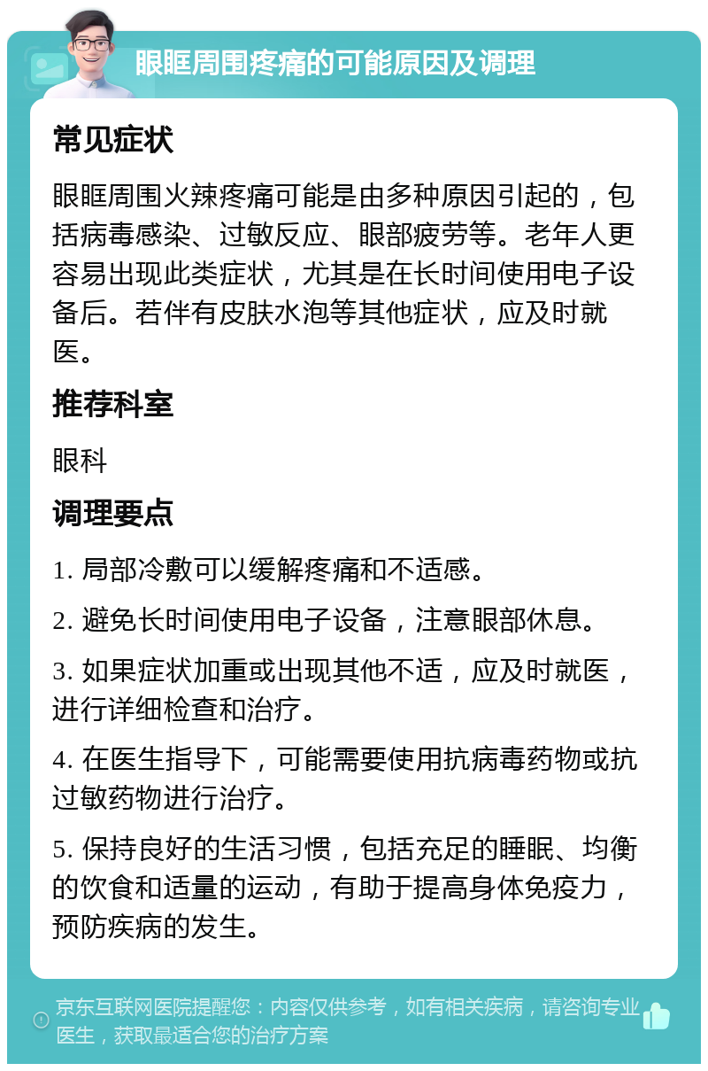 眼眶周围疼痛的可能原因及调理 常见症状 眼眶周围火辣疼痛可能是由多种原因引起的，包括病毒感染、过敏反应、眼部疲劳等。老年人更容易出现此类症状，尤其是在长时间使用电子设备后。若伴有皮肤水泡等其他症状，应及时就医。 推荐科室 眼科 调理要点 1. 局部冷敷可以缓解疼痛和不适感。 2. 避免长时间使用电子设备，注意眼部休息。 3. 如果症状加重或出现其他不适，应及时就医，进行详细检查和治疗。 4. 在医生指导下，可能需要使用抗病毒药物或抗过敏药物进行治疗。 5. 保持良好的生活习惯，包括充足的睡眠、均衡的饮食和适量的运动，有助于提高身体免疫力，预防疾病的发生。