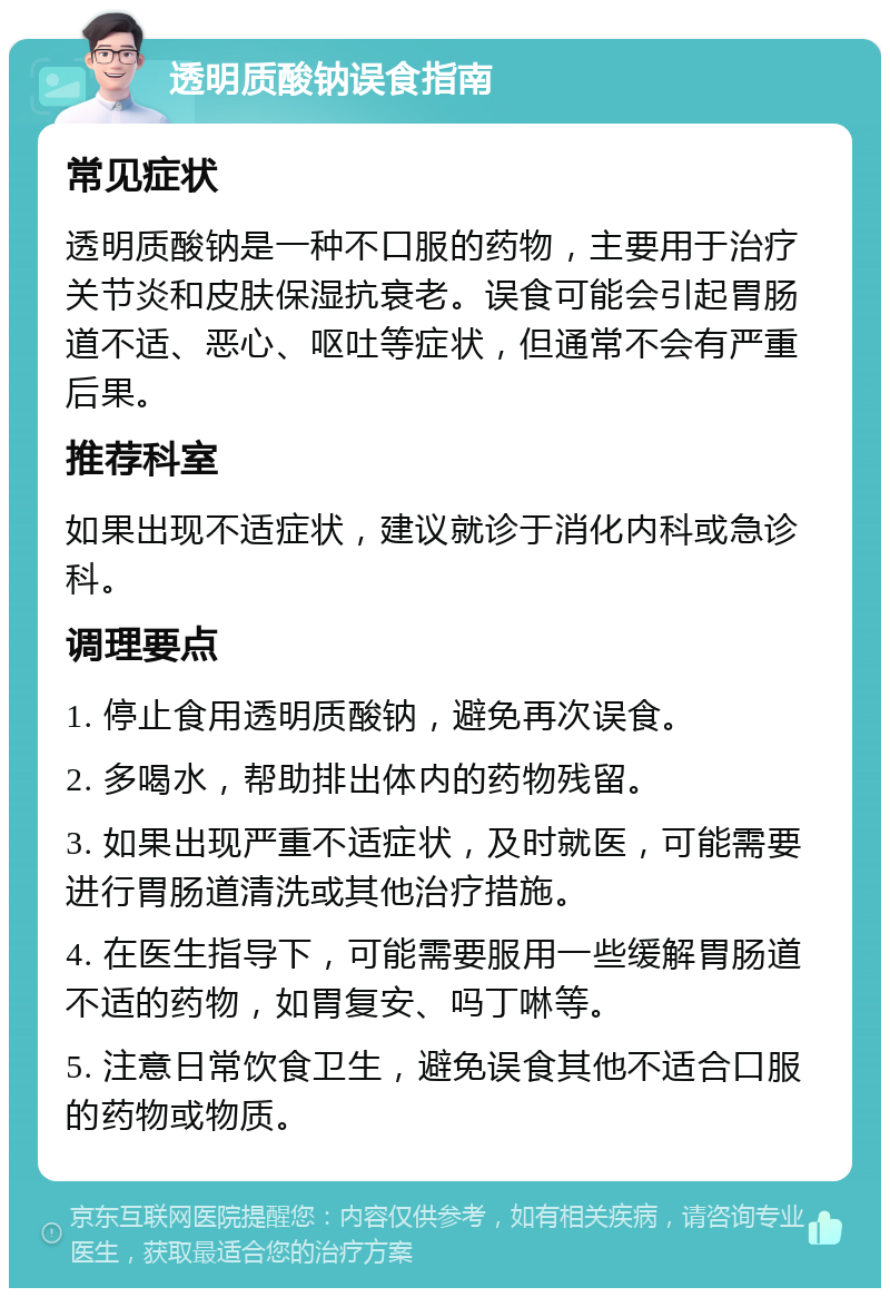 透明质酸钠误食指南 常见症状 透明质酸钠是一种不口服的药物，主要用于治疗关节炎和皮肤保湿抗衰老。误食可能会引起胃肠道不适、恶心、呕吐等症状，但通常不会有严重后果。 推荐科室 如果出现不适症状，建议就诊于消化内科或急诊科。 调理要点 1. 停止食用透明质酸钠，避免再次误食。 2. 多喝水，帮助排出体内的药物残留。 3. 如果出现严重不适症状，及时就医，可能需要进行胃肠道清洗或其他治疗措施。 4. 在医生指导下，可能需要服用一些缓解胃肠道不适的药物，如胃复安、吗丁啉等。 5. 注意日常饮食卫生，避免误食其他不适合口服的药物或物质。