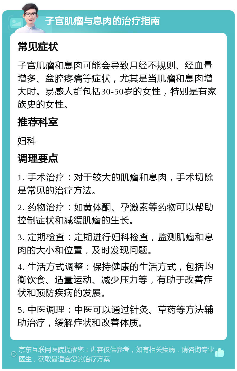 子宫肌瘤与息肉的治疗指南 常见症状 子宫肌瘤和息肉可能会导致月经不规则、经血量增多、盆腔疼痛等症状，尤其是当肌瘤和息肉增大时。易感人群包括30-50岁的女性，特别是有家族史的女性。 推荐科室 妇科 调理要点 1. 手术治疗：对于较大的肌瘤和息肉，手术切除是常见的治疗方法。 2. 药物治疗：如黄体酮、孕激素等药物可以帮助控制症状和减缓肌瘤的生长。 3. 定期检查：定期进行妇科检查，监测肌瘤和息肉的大小和位置，及时发现问题。 4. 生活方式调整：保持健康的生活方式，包括均衡饮食、适量运动、减少压力等，有助于改善症状和预防疾病的发展。 5. 中医调理：中医可以通过针灸、草药等方法辅助治疗，缓解症状和改善体质。