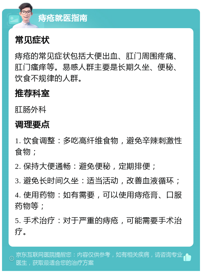 痔疮就医指南 常见症状 痔疮的常见症状包括大便出血、肛门周围疼痛、肛门瘙痒等。易感人群主要是长期久坐、便秘、饮食不规律的人群。 推荐科室 肛肠外科 调理要点 1. 饮食调整：多吃高纤维食物，避免辛辣刺激性食物； 2. 保持大便通畅：避免便秘，定期排便； 3. 避免长时间久坐：适当活动，改善血液循环； 4. 使用药物：如有需要，可以使用痔疮膏、口服药物等； 5. 手术治疗：对于严重的痔疮，可能需要手术治疗。