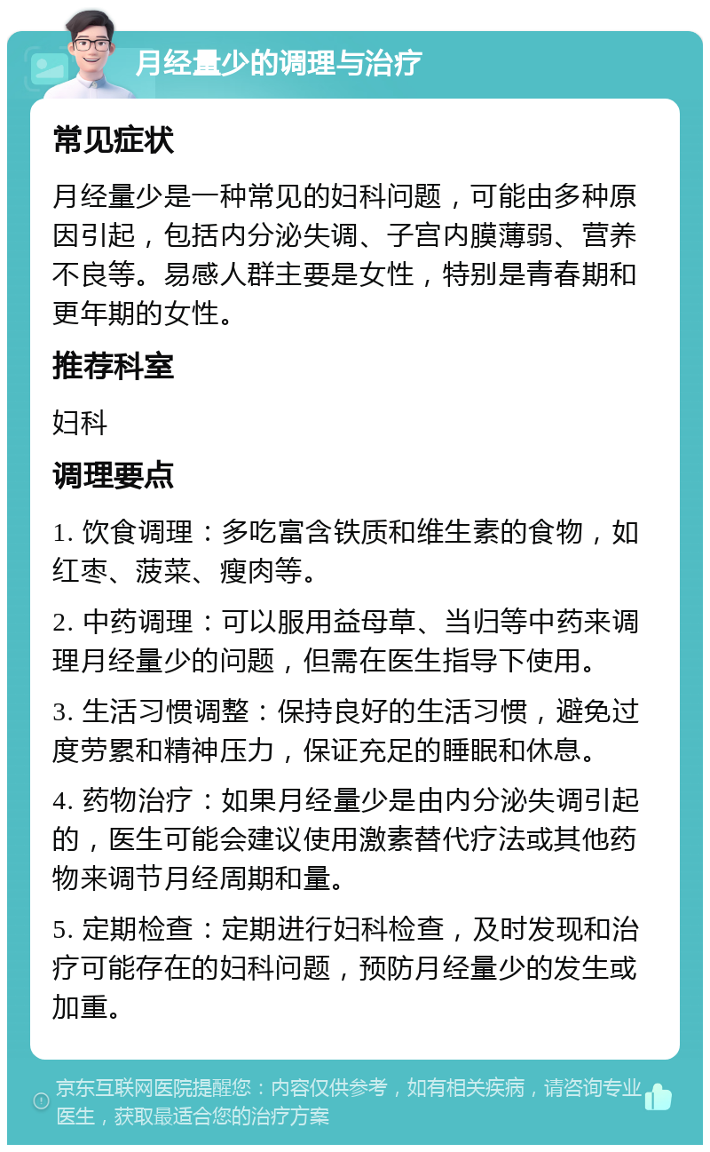 月经量少的调理与治疗 常见症状 月经量少是一种常见的妇科问题，可能由多种原因引起，包括内分泌失调、子宫内膜薄弱、营养不良等。易感人群主要是女性，特别是青春期和更年期的女性。 推荐科室 妇科 调理要点 1. 饮食调理：多吃富含铁质和维生素的食物，如红枣、菠菜、瘦肉等。 2. 中药调理：可以服用益母草、当归等中药来调理月经量少的问题，但需在医生指导下使用。 3. 生活习惯调整：保持良好的生活习惯，避免过度劳累和精神压力，保证充足的睡眠和休息。 4. 药物治疗：如果月经量少是由内分泌失调引起的，医生可能会建议使用激素替代疗法或其他药物来调节月经周期和量。 5. 定期检查：定期进行妇科检查，及时发现和治疗可能存在的妇科问题，预防月经量少的发生或加重。