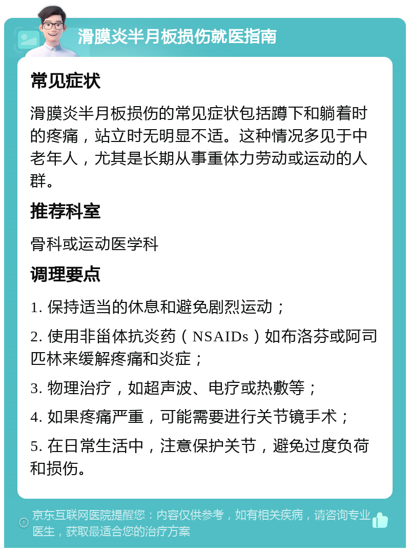 滑膜炎半月板损伤就医指南 常见症状 滑膜炎半月板损伤的常见症状包括蹲下和躺着时的疼痛，站立时无明显不适。这种情况多见于中老年人，尤其是长期从事重体力劳动或运动的人群。 推荐科室 骨科或运动医学科 调理要点 1. 保持适当的休息和避免剧烈运动； 2. 使用非甾体抗炎药（NSAIDs）如布洛芬或阿司匹林来缓解疼痛和炎症； 3. 物理治疗，如超声波、电疗或热敷等； 4. 如果疼痛严重，可能需要进行关节镜手术； 5. 在日常生活中，注意保护关节，避免过度负荷和损伤。