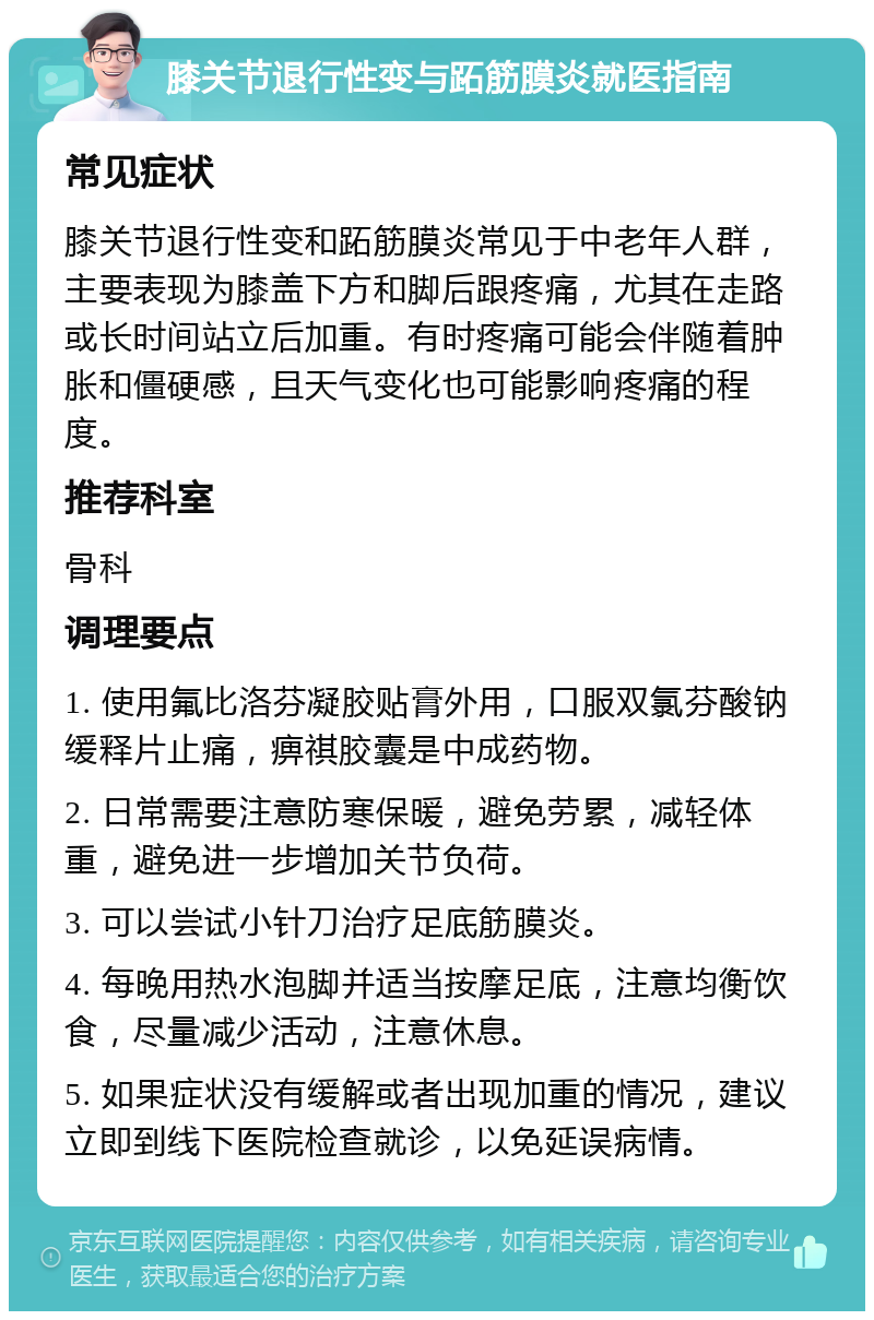 膝关节退行性变与跖筋膜炎就医指南 常见症状 膝关节退行性变和跖筋膜炎常见于中老年人群，主要表现为膝盖下方和脚后跟疼痛，尤其在走路或长时间站立后加重。有时疼痛可能会伴随着肿胀和僵硬感，且天气变化也可能影响疼痛的程度。 推荐科室 骨科 调理要点 1. 使用氟比洛芬凝胶贴膏外用，口服双氯芬酸钠缓释片止痛，痹祺胶囊是中成药物。 2. 日常需要注意防寒保暖，避免劳累，减轻体重，避免进一步增加关节负荷。 3. 可以尝试小针刀治疗足底筋膜炎。 4. 每晚用热水泡脚并适当按摩足底，注意均衡饮食，尽量减少活动，注意休息。 5. 如果症状没有缓解或者出现加重的情况，建议立即到线下医院检查就诊，以免延误病情。