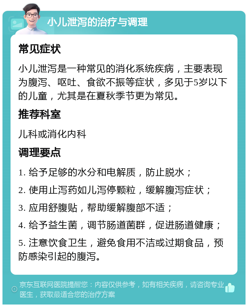 小儿泄泻的治疗与调理 常见症状 小儿泄泻是一种常见的消化系统疾病，主要表现为腹泻、呕吐、食欲不振等症状，多见于5岁以下的儿童，尤其是在夏秋季节更为常见。 推荐科室 儿科或消化内科 调理要点 1. 给予足够的水分和电解质，防止脱水； 2. 使用止泻药如儿泻停颗粒，缓解腹泻症状； 3. 应用舒腹贴，帮助缓解腹部不适； 4. 给予益生菌，调节肠道菌群，促进肠道健康； 5. 注意饮食卫生，避免食用不洁或过期食品，预防感染引起的腹泻。