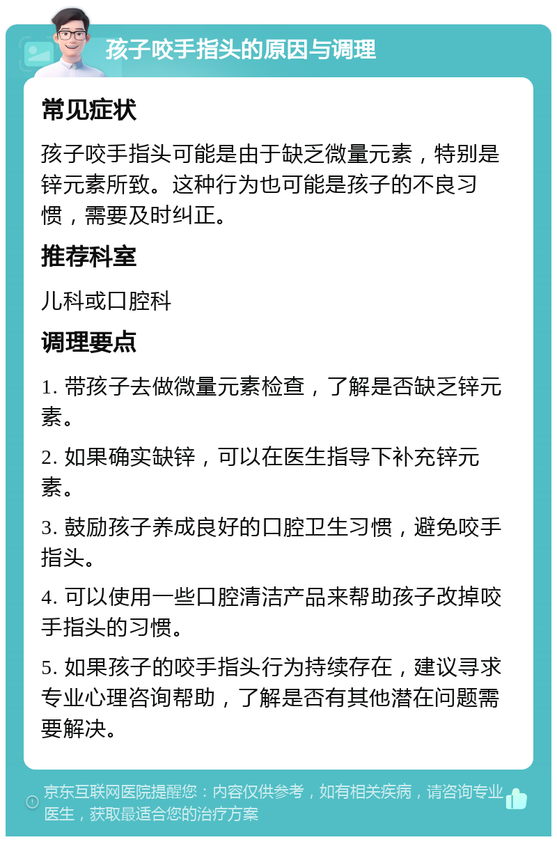 孩子咬手指头的原因与调理 常见症状 孩子咬手指头可能是由于缺乏微量元素，特别是锌元素所致。这种行为也可能是孩子的不良习惯，需要及时纠正。 推荐科室 儿科或口腔科 调理要点 1. 带孩子去做微量元素检查，了解是否缺乏锌元素。 2. 如果确实缺锌，可以在医生指导下补充锌元素。 3. 鼓励孩子养成良好的口腔卫生习惯，避免咬手指头。 4. 可以使用一些口腔清洁产品来帮助孩子改掉咬手指头的习惯。 5. 如果孩子的咬手指头行为持续存在，建议寻求专业心理咨询帮助，了解是否有其他潜在问题需要解决。