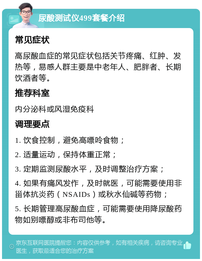 尿酸测试仪499套餐介绍 常见症状 高尿酸血症的常见症状包括关节疼痛、红肿、发热等，易感人群主要是中老年人、肥胖者、长期饮酒者等。 推荐科室 内分泌科或风湿免疫科 调理要点 1. 饮食控制，避免高嘌呤食物； 2. 适量运动，保持体重正常； 3. 定期监测尿酸水平，及时调整治疗方案； 4. 如果有痛风发作，及时就医，可能需要使用非甾体抗炎药（NSAIDs）或秋水仙碱等药物； 5. 长期管理高尿酸血症，可能需要使用降尿酸药物如别嘌醇或非布司他等。