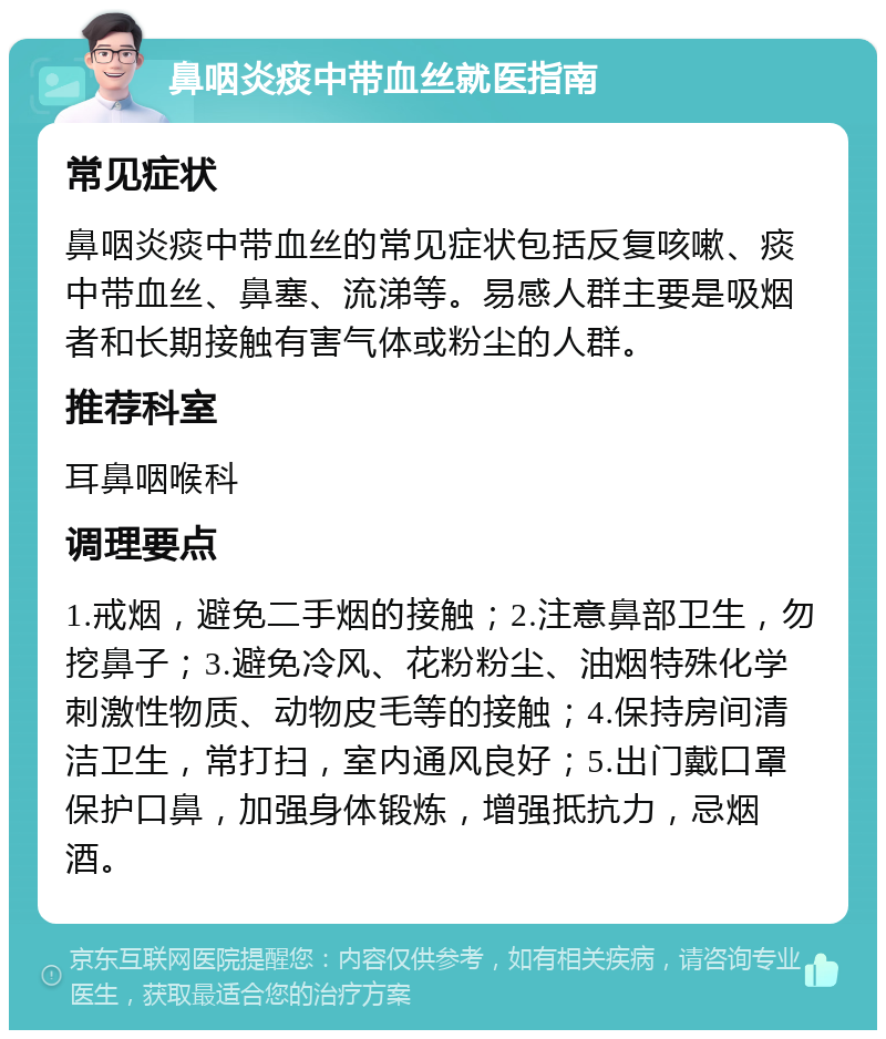 鼻咽炎痰中带血丝就医指南 常见症状 鼻咽炎痰中带血丝的常见症状包括反复咳嗽、痰中带血丝、鼻塞、流涕等。易感人群主要是吸烟者和长期接触有害气体或粉尘的人群。 推荐科室 耳鼻咽喉科 调理要点 1.戒烟，避免二手烟的接触；2.注意鼻部卫生，勿挖鼻子；3.避免冷风、花粉粉尘、油烟特殊化学刺激性物质、动物皮毛等的接触；4.保持房间清洁卫生，常打扫，室内通风良好；5.出门戴口罩保护口鼻，加强身体锻炼，增强抵抗力，忌烟酒。