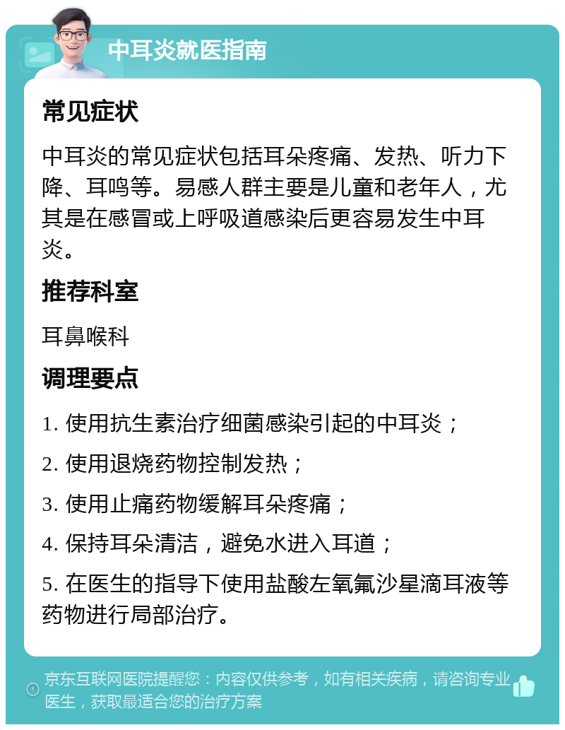 中耳炎就医指南 常见症状 中耳炎的常见症状包括耳朵疼痛、发热、听力下降、耳鸣等。易感人群主要是儿童和老年人，尤其是在感冒或上呼吸道感染后更容易发生中耳炎。 推荐科室 耳鼻喉科 调理要点 1. 使用抗生素治疗细菌感染引起的中耳炎； 2. 使用退烧药物控制发热； 3. 使用止痛药物缓解耳朵疼痛； 4. 保持耳朵清洁，避免水进入耳道； 5. 在医生的指导下使用盐酸左氧氟沙星滴耳液等药物进行局部治疗。