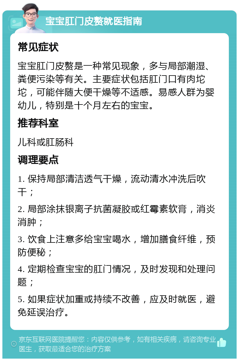 宝宝肛门皮赘就医指南 常见症状 宝宝肛门皮赘是一种常见现象，多与局部潮湿、粪便污染等有关。主要症状包括肛门口有肉坨坨，可能伴随大便干燥等不适感。易感人群为婴幼儿，特别是十个月左右的宝宝。 推荐科室 儿科或肛肠科 调理要点 1. 保持局部清洁透气干燥，流动清水冲洗后吹干； 2. 局部涂抹银离子抗菌凝胶或红霉素软膏，消炎消肿； 3. 饮食上注意多给宝宝喝水，增加膳食纤维，预防便秘； 4. 定期检查宝宝的肛门情况，及时发现和处理问题； 5. 如果症状加重或持续不改善，应及时就医，避免延误治疗。