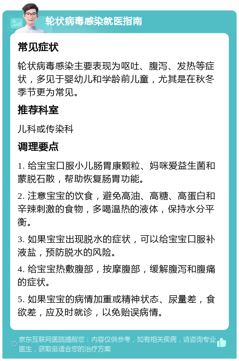 轮状病毒感染就医指南 常见症状 轮状病毒感染主要表现为呕吐、腹泻、发热等症状，多见于婴幼儿和学龄前儿童，尤其是在秋冬季节更为常见。 推荐科室 儿科或传染科 调理要点 1. 给宝宝口服小儿肠胃康颗粒、妈咪爱益生菌和蒙脱石散，帮助恢复肠胃功能。 2. 注意宝宝的饮食，避免高油、高糖、高蛋白和辛辣刺激的食物，多喝温热的液体，保持水分平衡。 3. 如果宝宝出现脱水的症状，可以给宝宝口服补液盐，预防脱水的风险。 4. 给宝宝热敷腹部，按摩腹部，缓解腹泻和腹痛的症状。 5. 如果宝宝的病情加重或精神状态、尿量差，食欲差，应及时就诊，以免贻误病情。