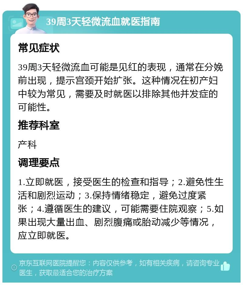 39周3天轻微流血就医指南 常见症状 39周3天轻微流血可能是见红的表现，通常在分娩前出现，提示宫颈开始扩张。这种情况在初产妇中较为常见，需要及时就医以排除其他并发症的可能性。 推荐科室 产科 调理要点 1.立即就医，接受医生的检查和指导；2.避免性生活和剧烈运动；3.保持情绪稳定，避免过度紧张；4.遵循医生的建议，可能需要住院观察；5.如果出现大量出血、剧烈腹痛或胎动减少等情况，应立即就医。