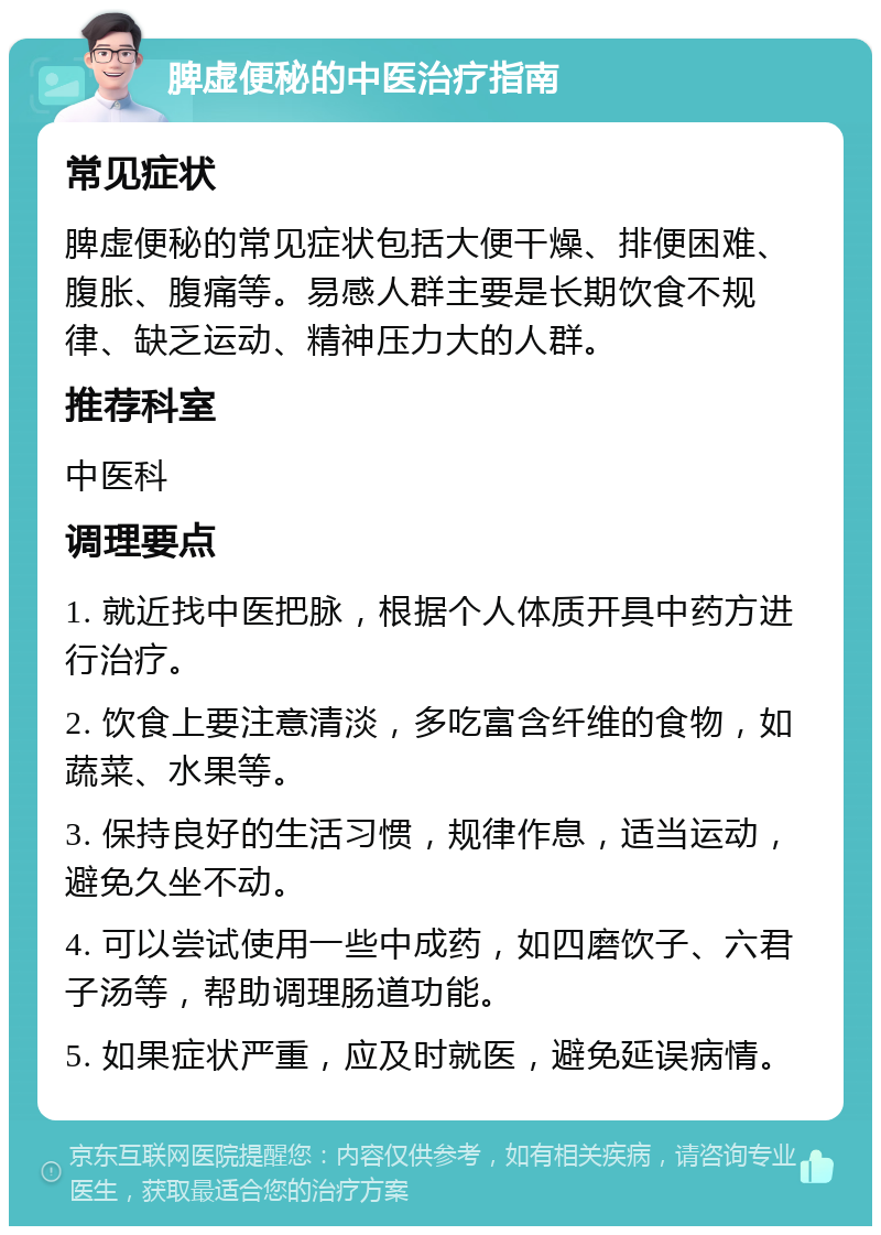 脾虚便秘的中医治疗指南 常见症状 脾虚便秘的常见症状包括大便干燥、排便困难、腹胀、腹痛等。易感人群主要是长期饮食不规律、缺乏运动、精神压力大的人群。 推荐科室 中医科 调理要点 1. 就近找中医把脉，根据个人体质开具中药方进行治疗。 2. 饮食上要注意清淡，多吃富含纤维的食物，如蔬菜、水果等。 3. 保持良好的生活习惯，规律作息，适当运动，避免久坐不动。 4. 可以尝试使用一些中成药，如四磨饮子、六君子汤等，帮助调理肠道功能。 5. 如果症状严重，应及时就医，避免延误病情。