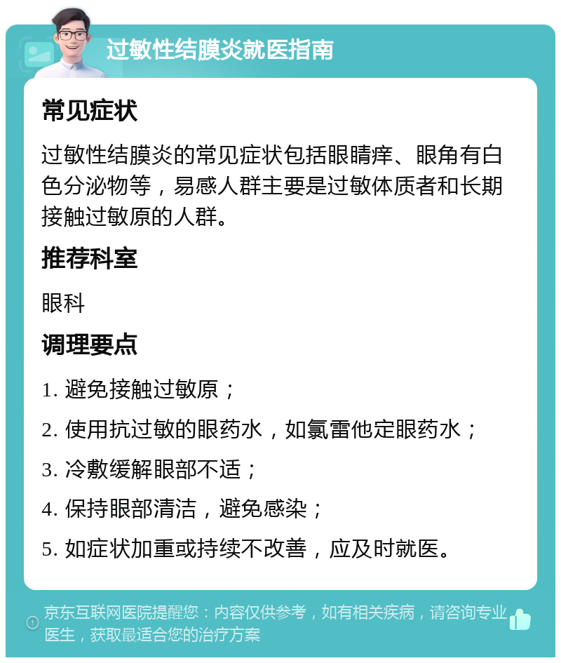 过敏性结膜炎就医指南 常见症状 过敏性结膜炎的常见症状包括眼睛痒、眼角有白色分泌物等，易感人群主要是过敏体质者和长期接触过敏原的人群。 推荐科室 眼科 调理要点 1. 避免接触过敏原； 2. 使用抗过敏的眼药水，如氯雷他定眼药水； 3. 冷敷缓解眼部不适； 4. 保持眼部清洁，避免感染； 5. 如症状加重或持续不改善，应及时就医。