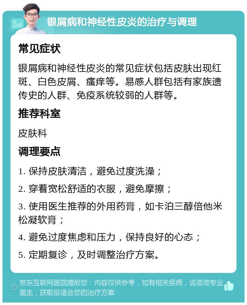 银屑病和神经性皮炎的治疗与调理 常见症状 银屑病和神经性皮炎的常见症状包括皮肤出现红斑、白色皮屑、瘙痒等。易感人群包括有家族遗传史的人群、免疫系统较弱的人群等。 推荐科室 皮肤科 调理要点 1. 保持皮肤清洁，避免过度洗澡； 2. 穿着宽松舒适的衣服，避免摩擦； 3. 使用医生推荐的外用药膏，如卡泊三醇倍他米松凝软膏； 4. 避免过度焦虑和压力，保持良好的心态； 5. 定期复诊，及时调整治疗方案。