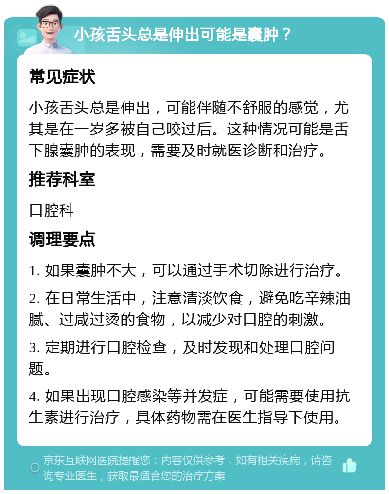 小孩舌头总是伸出可能是囊肿？ 常见症状 小孩舌头总是伸出，可能伴随不舒服的感觉，尤其是在一岁多被自己咬过后。这种情况可能是舌下腺囊肿的表现，需要及时就医诊断和治疗。 推荐科室 口腔科 调理要点 1. 如果囊肿不大，可以通过手术切除进行治疗。 2. 在日常生活中，注意清淡饮食，避免吃辛辣油腻、过咸过烫的食物，以减少对口腔的刺激。 3. 定期进行口腔检查，及时发现和处理口腔问题。 4. 如果出现口腔感染等并发症，可能需要使用抗生素进行治疗，具体药物需在医生指导下使用。