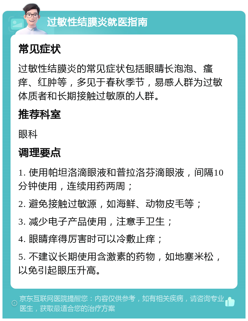 过敏性结膜炎就医指南 常见症状 过敏性结膜炎的常见症状包括眼睛长泡泡、瘙痒、红肿等，多见于春秋季节，易感人群为过敏体质者和长期接触过敏原的人群。 推荐科室 眼科 调理要点 1. 使用帕坦洛滴眼液和普拉洛芬滴眼液，间隔10分钟使用，连续用药两周； 2. 避免接触过敏源，如海鲜、动物皮毛等； 3. 减少电子产品使用，注意手卫生； 4. 眼睛痒得厉害时可以冷敷止痒； 5. 不建议长期使用含激素的药物，如地塞米松，以免引起眼压升高。