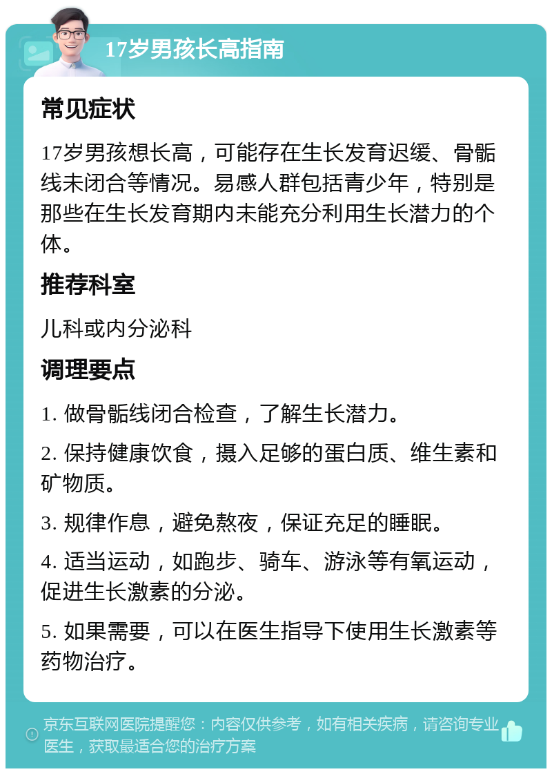 17岁男孩长高指南 常见症状 17岁男孩想长高，可能存在生长发育迟缓、骨骺线未闭合等情况。易感人群包括青少年，特别是那些在生长发育期内未能充分利用生长潜力的个体。 推荐科室 儿科或内分泌科 调理要点 1. 做骨骺线闭合检查，了解生长潜力。 2. 保持健康饮食，摄入足够的蛋白质、维生素和矿物质。 3. 规律作息，避免熬夜，保证充足的睡眠。 4. 适当运动，如跑步、骑车、游泳等有氧运动，促进生长激素的分泌。 5. 如果需要，可以在医生指导下使用生长激素等药物治疗。