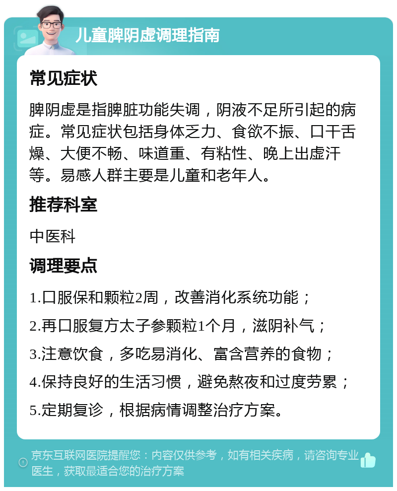 儿童脾阴虚调理指南 常见症状 脾阴虚是指脾脏功能失调，阴液不足所引起的病症。常见症状包括身体乏力、食欲不振、口干舌燥、大便不畅、味道重、有粘性、晚上出虚汗等。易感人群主要是儿童和老年人。 推荐科室 中医科 调理要点 1.口服保和颗粒2周，改善消化系统功能； 2.再口服复方太子参颗粒1个月，滋阴补气； 3.注意饮食，多吃易消化、富含营养的食物； 4.保持良好的生活习惯，避免熬夜和过度劳累； 5.定期复诊，根据病情调整治疗方案。