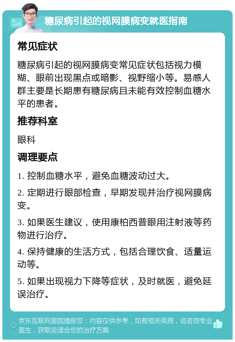 糖尿病引起的视网膜病变就医指南 常见症状 糖尿病引起的视网膜病变常见症状包括视力模糊、眼前出现黑点或暗影、视野缩小等。易感人群主要是长期患有糖尿病且未能有效控制血糖水平的患者。 推荐科室 眼科 调理要点 1. 控制血糖水平，避免血糖波动过大。 2. 定期进行眼部检查，早期发现并治疗视网膜病变。 3. 如果医生建议，使用康柏西普眼用注射液等药物进行治疗。 4. 保持健康的生活方式，包括合理饮食、适量运动等。 5. 如果出现视力下降等症状，及时就医，避免延误治疗。