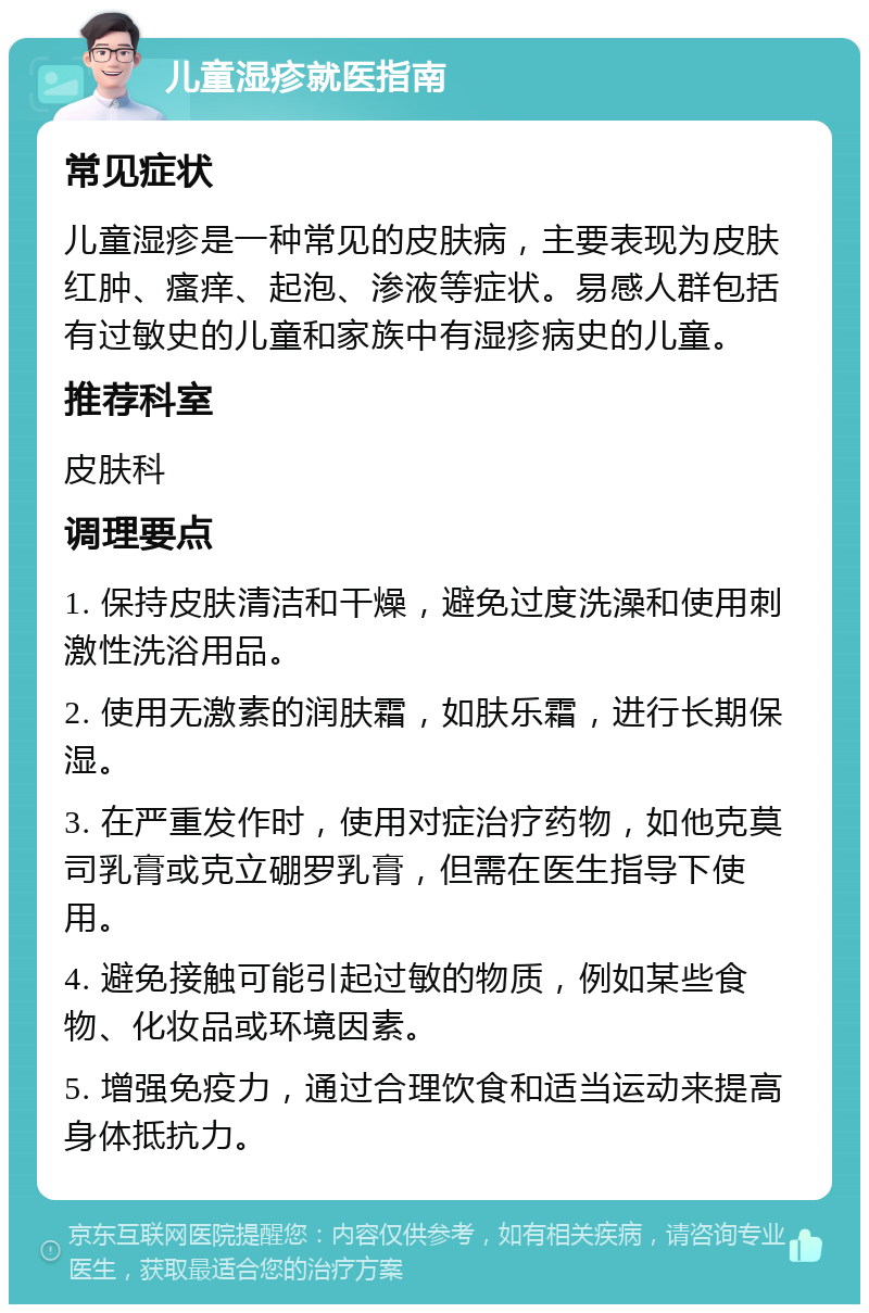 儿童湿疹就医指南 常见症状 儿童湿疹是一种常见的皮肤病，主要表现为皮肤红肿、瘙痒、起泡、渗液等症状。易感人群包括有过敏史的儿童和家族中有湿疹病史的儿童。 推荐科室 皮肤科 调理要点 1. 保持皮肤清洁和干燥，避免过度洗澡和使用刺激性洗浴用品。 2. 使用无激素的润肤霜，如肤乐霜，进行长期保湿。 3. 在严重发作时，使用对症治疗药物，如他克莫司乳膏或克立硼罗乳膏，但需在医生指导下使用。 4. 避免接触可能引起过敏的物质，例如某些食物、化妆品或环境因素。 5. 增强免疫力，通过合理饮食和适当运动来提高身体抵抗力。